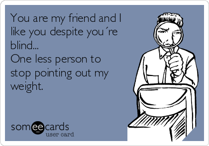 You are my friend and I
like you despite you´re
blind...
One less person to
stop pointing out my
weight.