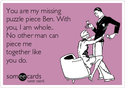You are my missing
puzzle piece Ben. With
you, I am whole.. 
No other man can
piece me
together like
you do.