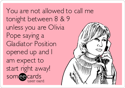 You are not allowed to call me
tonight between 8 & 9
unless you are Olivia
Pope saying a
Gladiator Position
opened up and I
am expect to
start right away!