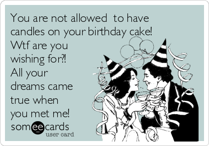 You are not allowed  to have
candles on your birthday cake!
Wtf are you
wishing for?!
All your
dreams came
true when
you met me!