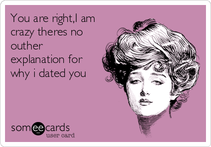 You are right,I am
crazy theres no
outher
explanation for
why i dated you