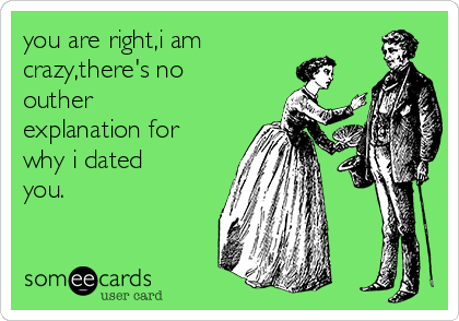 you are right,i am
crazy,there's no
outher
explanation for
why i dated
you.