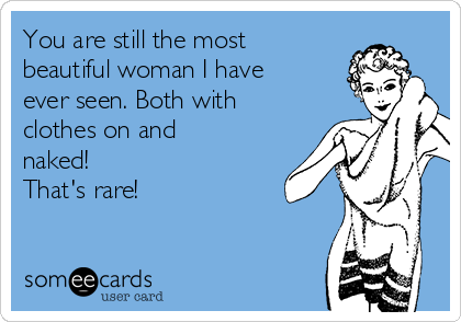 You are still the most
beautiful woman I have
ever seen. Both with
clothes on and
naked! 
That's rare!