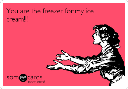 You are the freezer for my ice
cream!!! 