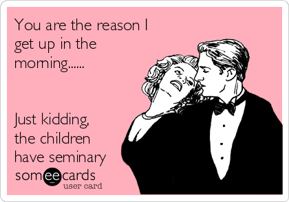 You are the reason I
get up in the
morning......


Just kidding,
the children
have seminary