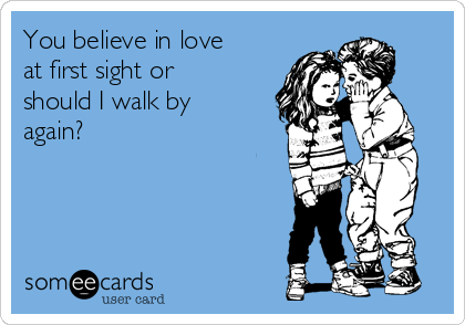 You believe in love
at first sight or
should I walk by
again?