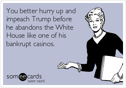 You better hurry up and
impeach Trump before
he abandons the White
House like one of his
bankrupt casinos. 