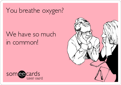 You breathe oxygen?


We have so much
in common!