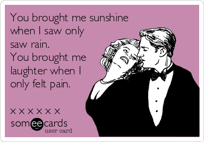 You brought me sunshine
when I saw only
saw rain. 
You brought me
laughter when I
only felt pain.  

x x x x x x 