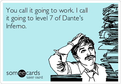 You call it going to work. I call
it going to level 7 of Dante's
Inferno. 