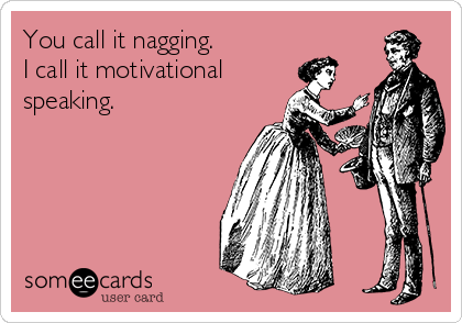 You call it nagging.
I call it motivational
speaking.  