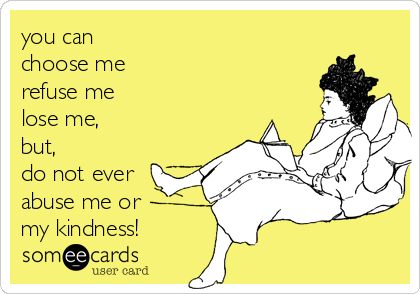 you can
choose me
refuse me
lose me,
but,
do not ever
abuse me or
my kindness!