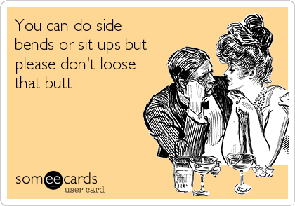 You can do side
bends or sit ups but
please don't loose
that butt