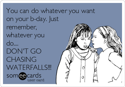 You can do whatever you want
on your b-day. Just
remember,
whatever you
do....
DON'T GO
CHASING
WATERFALLS!!!