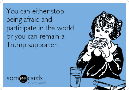 You can either stop
being afraid and
participate in the world
or you can remain a
Trump supporter. 