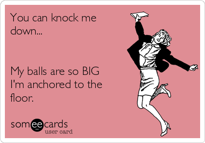 You can knock me
down...


My balls are so BIG
I'm anchored to the
floor.
