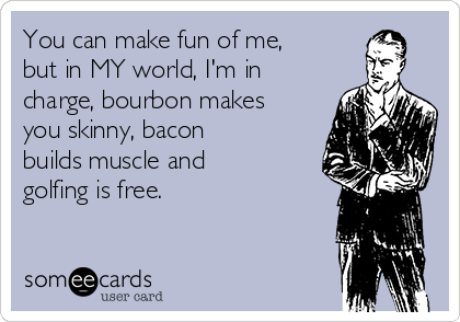 You can make fun of me,
but in MY world, I'm in
charge, bourbon makes
you skinny, bacon
builds muscle and
golfing is free.  