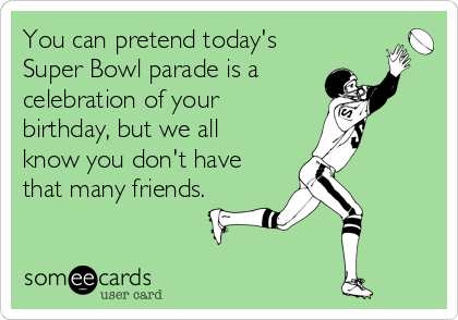 You can pretend today's
Super Bowl parade is a
celebration of your
birthday, but we all
know you don't have
that many friends.