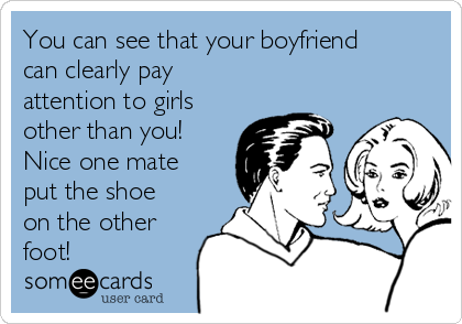 You can see that your boyfriend
can clearly pay
attention to girls
other than you!
Nice one mate
put the shoe
on the other
foot! 