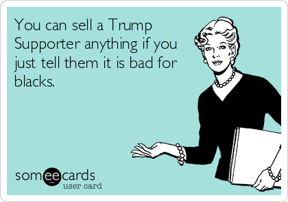 You can sell a Trump
Supporter anything if you
just tell them it is bad for
blacks.  