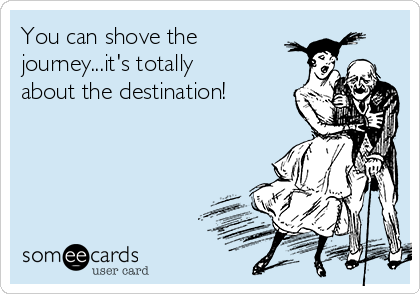 You can shove the
journey...it's totally
about the destination!