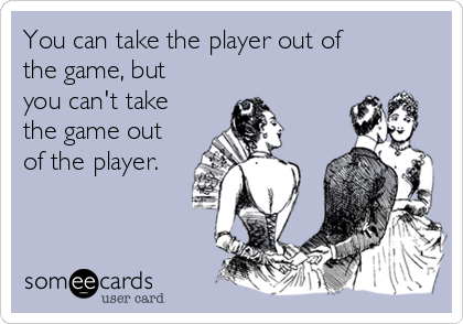 You can take the player out of
the game, but
you can't take
the game out
of the player.
