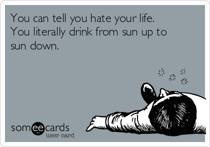 You can tell you hate your life.
You literally drink from sun up to
sun down.