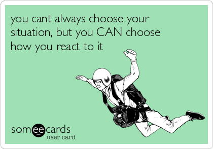 you cant always choose your
situation, but you CAN choose
how you react to it