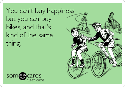 You can't buy happiness
but you can buy
bikes, and that's
kind of the same
thing.