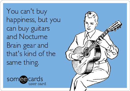 You can't buy
happiness, but you
can buy guitars
and Nocturne
Brain gear and
that's kind of the
same thing.