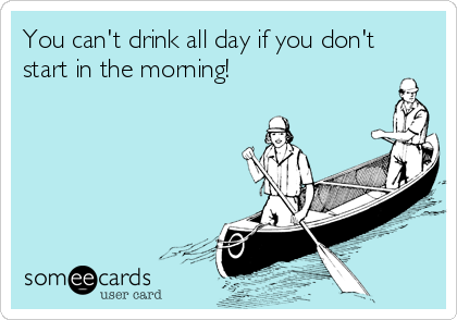 You can't drink all day if you don't
start in the morning! 