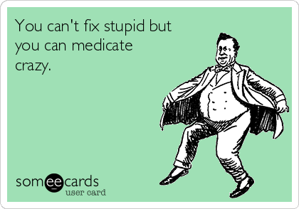You can't fix stupid but
you can medicate
crazy. 