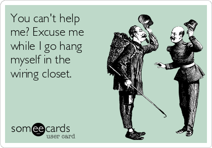 You can't help
me? Excuse me
while I go hang
myself in the
wiring closet. 