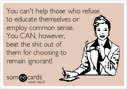 You can't help those who refuse
to educate themselves or
employ common sense.
You CAN, however,
beat the shit out of
them for choosing to
remain ignorant!