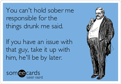 You can't hold sober me
responsible for the
things drunk me said.

If you have an issue with
that guy, take it up with
him, he'll be by later.