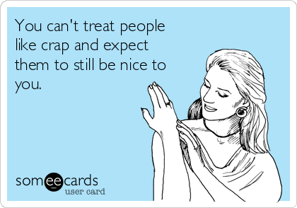 You can't treat people
like crap and expect
them to still be nice to
you. 