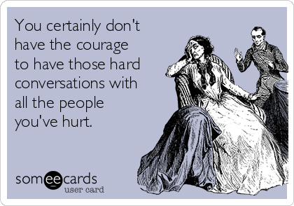 You certainly don't
have the courage
to have those hard
conversations with
all the people
you've hurt.