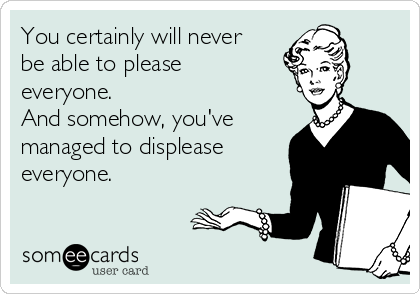 You certainly will never
be able to please
everyone.
And somehow, you've
managed to displease
everyone.