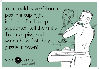 You could have Obama 
piss in a cup right
in front of a Trump
supporter, tell them it's
Trump's piss, and
watch how fast they
guzzle it down!