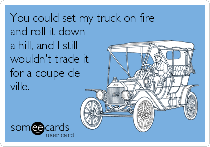You could set my truck on fire
and roll it down
a hill, and I still
wouldn't trade it
for a coupe de
ville.