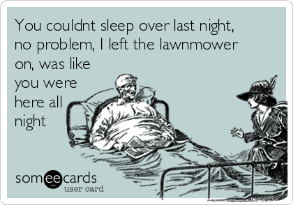 You couldnt sleep over last night,
no problem, I left the lawnmower
on, was like
you were
here all
night 