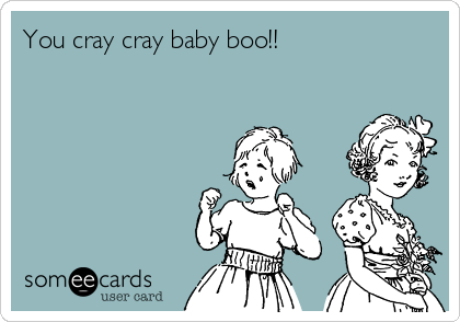 You cray cray baby boo!!