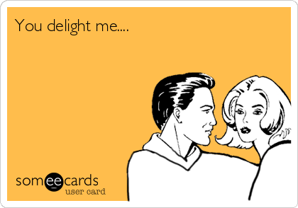 You delight me....