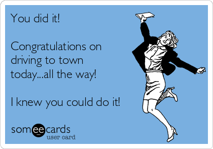 You did it!

Congratulations on
driving to town
today...all the way!

I knew you could do it!