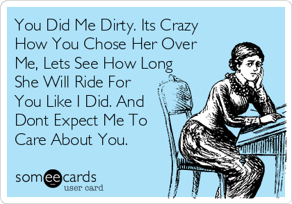 You Did Me Dirty. Its Crazy
How You Chose Her Over
Me, Lets See How Long
She Will Ride For
You Like I Did. And
Dont Expect Me To
Care About You. 