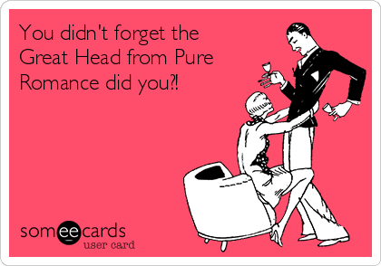 You didn't forget the
Great Head from Pure
Romance did you?!