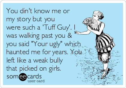 You din't know me or
my story but you 
were such a 'Tuff Guy'. I
was walking past you &
you said "Your ugly" which
haunted me for years. You
left like a weak bully
that picked on girls. 