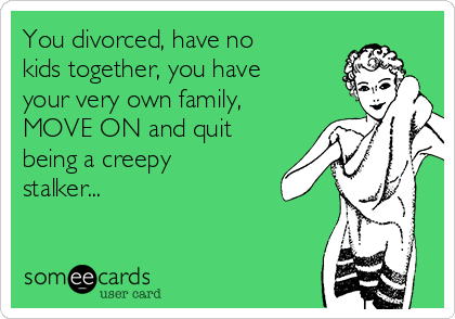 You divorced, have no
kids together, you have
your very own family,
MOVE ON and quit
being a creepy
stalker...