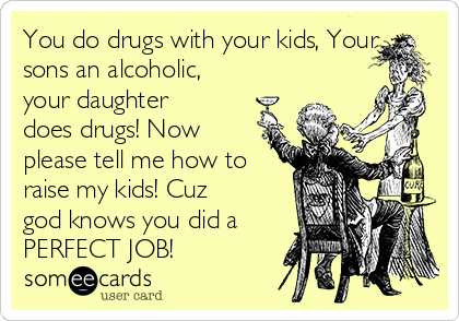 You do drugs with your kids, Your
sons an alcoholic,
your daughter
does drugs! Now
please tell me how to
raise my kids! Cuz
god knows you did a
PERFECT JOB!