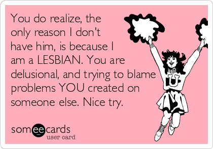 You do realize, the
only reason I don't
have him, is because I
am a LESBIAN. You are
delusional, and trying to blame
problems YOU created on
someone else. Nice try.